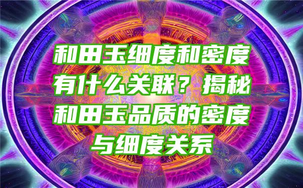 和田玉细度和密度有什么关联？揭秘和田玉品质的密度与细度关系