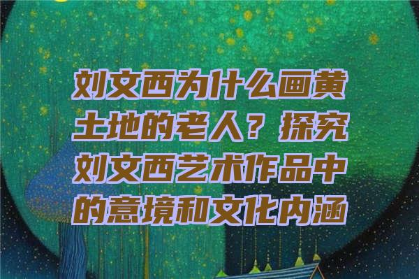 刘文西为什么画黄土地的老人？探究刘文西艺术作品中的意境和文化内涵