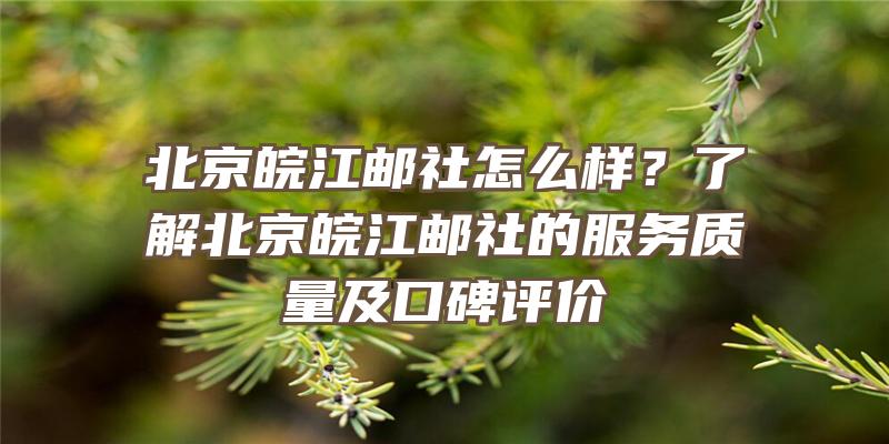 北京皖江邮社怎么样？了解北京皖江邮社的服务质量及口碑评价