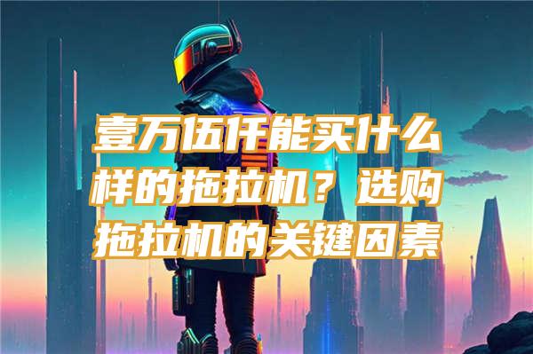 壹万伍仟能买什么样的拖拉机？选购拖拉机的关键因素