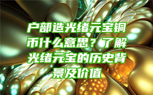 户部造光绪元宝铜币什么意思？了解光绪元宝的历史背景及价值