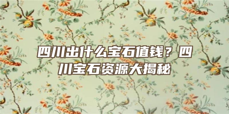 四川出什么宝石值钱？四川宝石资源大揭秘