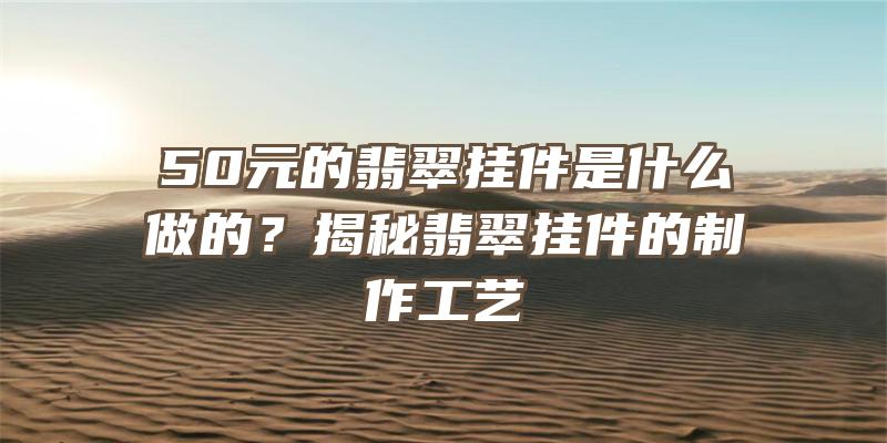 50元的翡翠挂件是什么做的？揭秘翡翠挂件的制作工艺