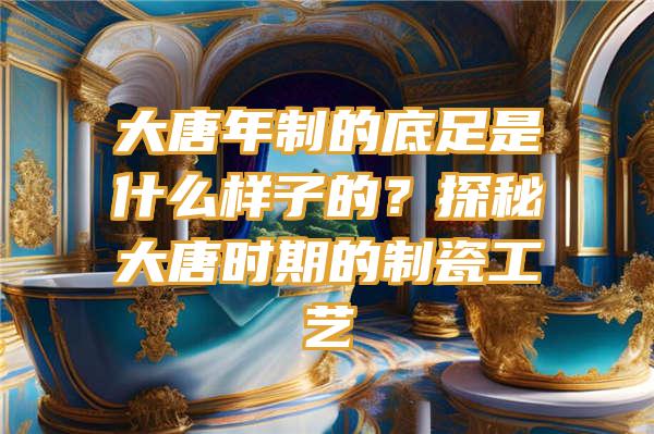 大唐年制的底足是什么样子的？探秘大唐时期的制瓷工艺