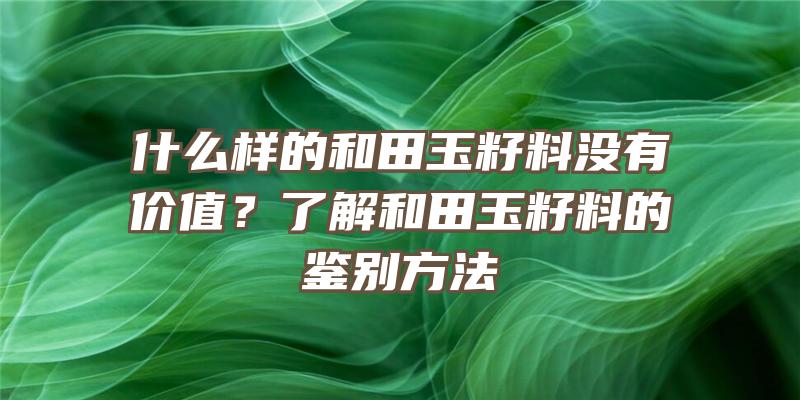 什么样的和田玉籽料没有价值？了解和田玉籽料的鉴别方法