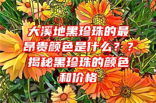 大溪地黑珍珠的最昂贵颜色是什么？？揭秘黑珍珠的颜色和价格