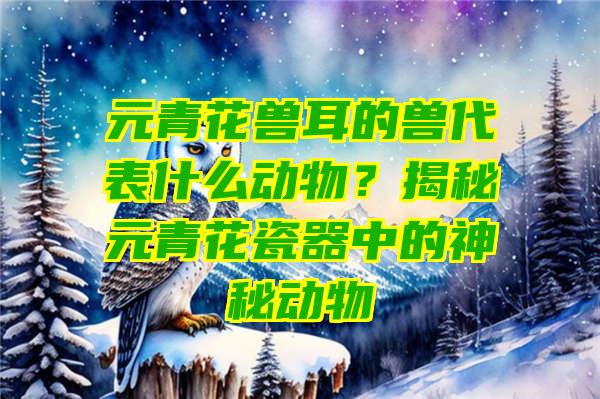 元青花兽耳的兽代表什么动物？揭秘元青花瓷器中的神秘动物