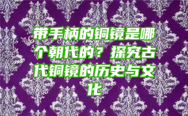 带手柄的铜镜是哪个朝代的？探究古代铜镜的历史与文化