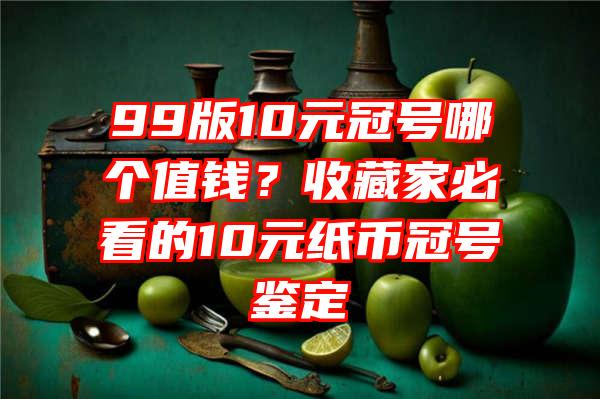 99版10元冠号哪个值钱？收藏家必看的10元纸币冠号鉴定