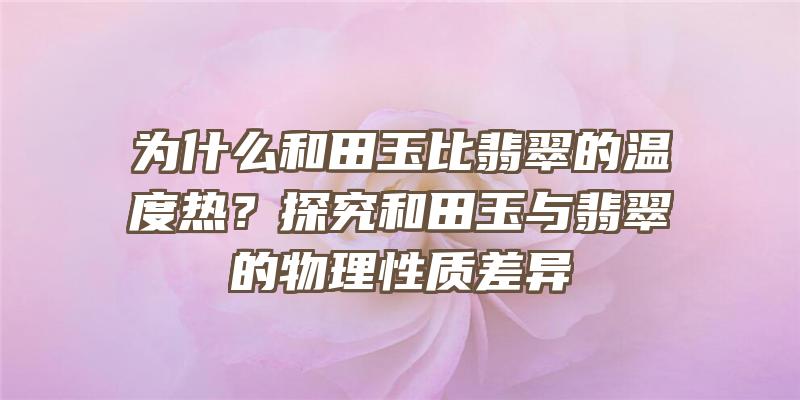 为什么和田玉比翡翠的温度热？探究和田玉与翡翠的物理性质差异