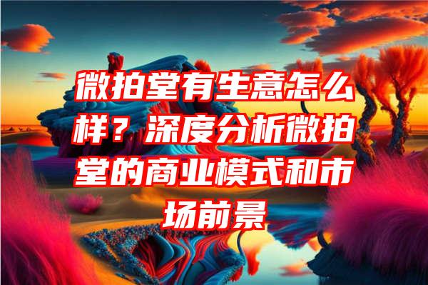 微拍堂有生意怎么样？深度分析微拍堂的商业模式和市场前景