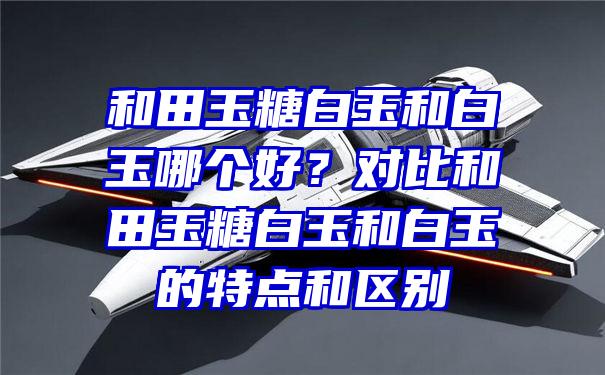 和田玉糖白玉和白玉哪个好？对比和田玉糖白玉和白玉的特点和区别