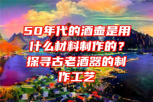 50年代的酒壶是用什么材料制作的？探寻古老酒器的制作工艺