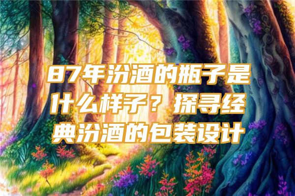 87年汾酒的瓶子是什么样子？探寻经典汾酒的包装设计