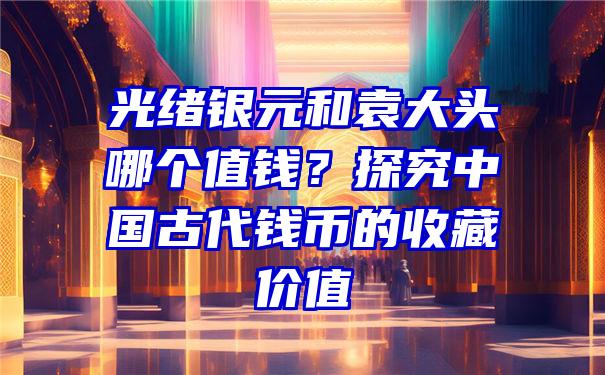 光绪银元和袁大头哪个值钱？探究中国古代钱币的收藏价值