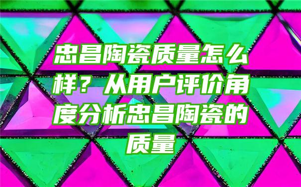 忠昌陶瓷质量怎么样？从用户评价角度分析忠昌陶瓷的质量