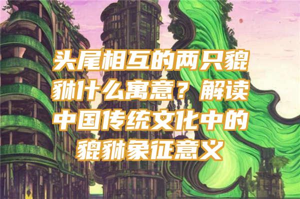 头尾相互的两只貔貅什么寓意？解读中国传统文化中的貔貅象征意义