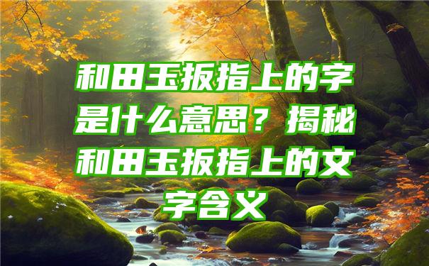 和田玉扳指上的字是什么意思？揭秘和田玉扳指上的文字含义