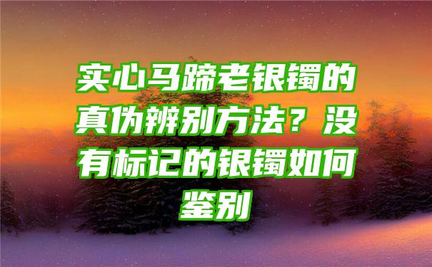 实心马蹄老银镯的真伪辨别方法？没有标记的银镯如何鉴别