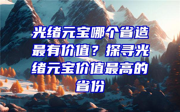 光绪元宝哪个省造最有价值？探寻光绪元宝价值最高的省份