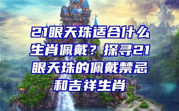 21眼天珠适合什么生肖佩戴？探寻21眼天珠的佩戴禁忌和吉祥生肖