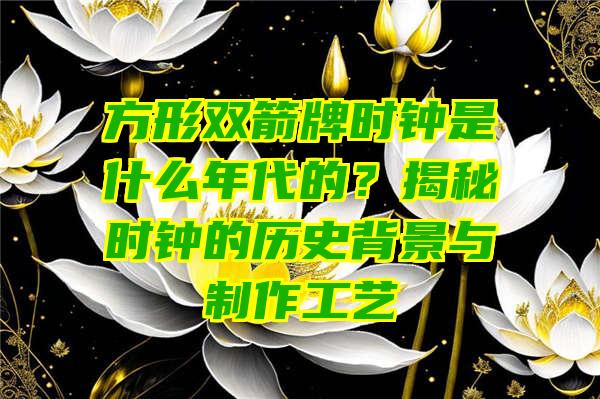 方形双箭牌时钟是什么年代的？揭秘时钟的历史背景与制作工艺