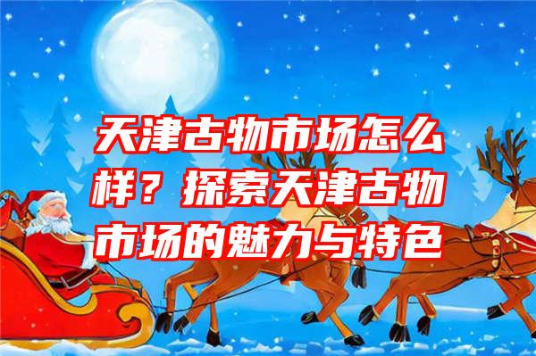 天津古物市场怎么样？探索天津古物市场的魅力与特色