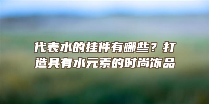 代表水的挂件有哪些？打造具有水元素的时尚饰品