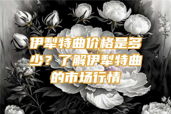 伊犁特曲价格是多少？了解伊犁特曲的市场行情