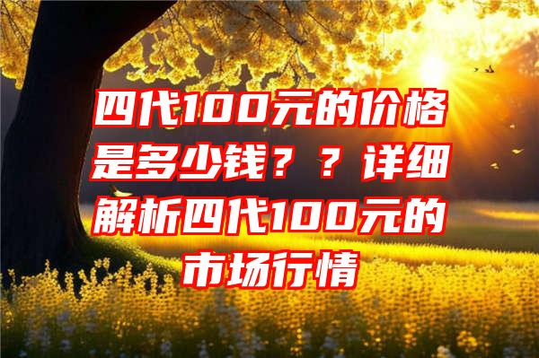 四代100元的价格是多少钱？？详细解析四代100元的市场行情