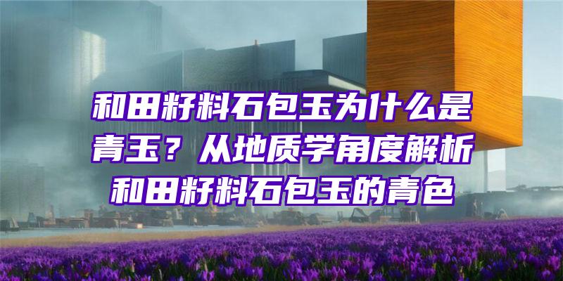 和田籽料石包玉为什么是青玉？从地质学角度解析和田籽料石包玉的青色