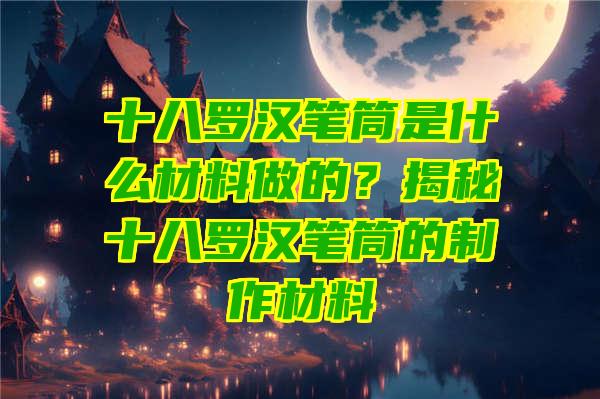 十八罗汉笔筒是什么材料做的？揭秘十八罗汉笔筒的制作材料