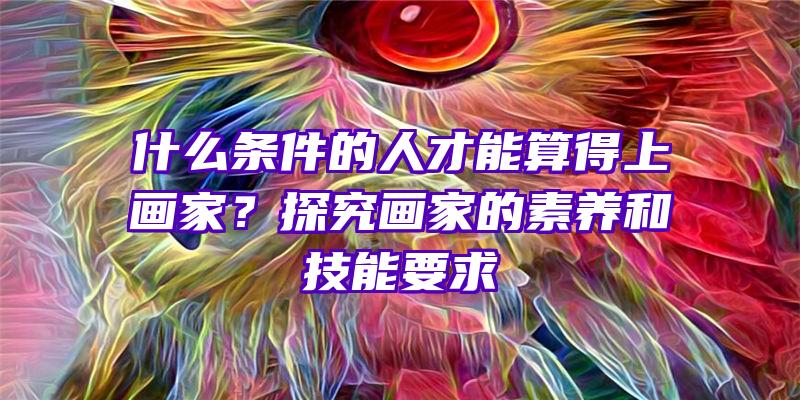 什么条件的人才能算得上画家？探究画家的素养和技能要求