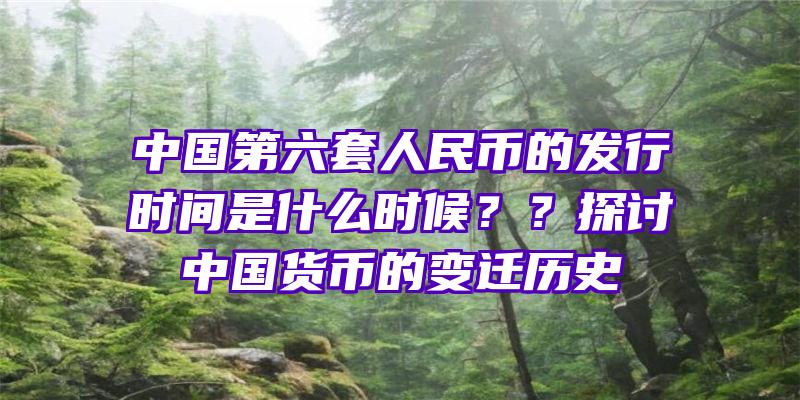 中国第六套人民币的发行时间是什么时候？？探讨中国货币的变迁历史