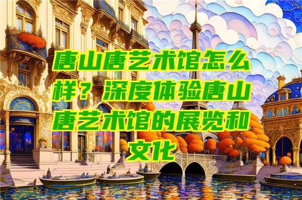 唐山唐艺术馆怎么样？深度体验唐山唐艺术馆的展览和文化