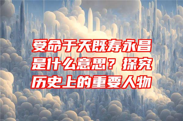 受命于天既寿永昌是什么意思？探究历史上的重要人物