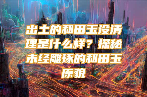 出土的和田玉没清理是什么样？探秘未经雕琢的和田玉原貌