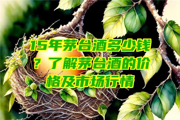 15年茅台酒多少钱？了解茅台酒的价格及市场行情