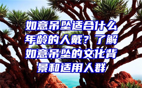 如意吊坠适合什么年龄的人戴？了解如意吊坠的文化背景和适用人群