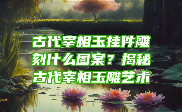 古代宰相玉挂件雕刻什么图案？揭秘古代宰相玉雕艺术