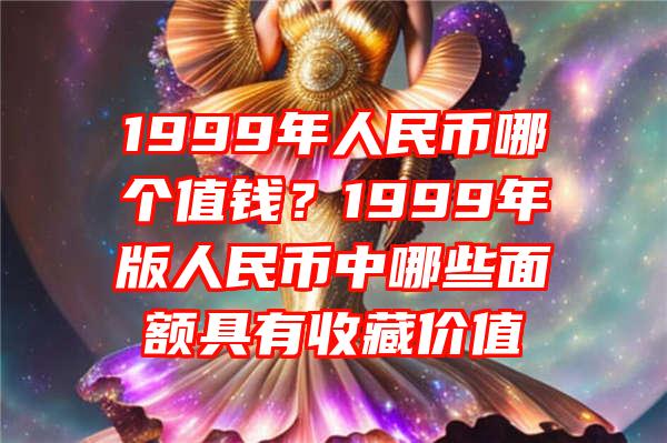 1999年人民币哪个值钱？1999年版人民币中哪些面额具有收藏价值