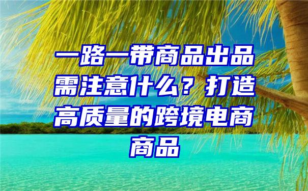 一路一带商品出品需注意什么？打造高质量的跨境电商商品