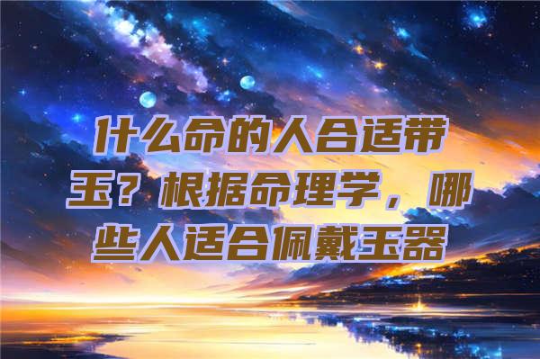 什么命的人合适带玉？根据命理学，哪些人适合佩戴玉器