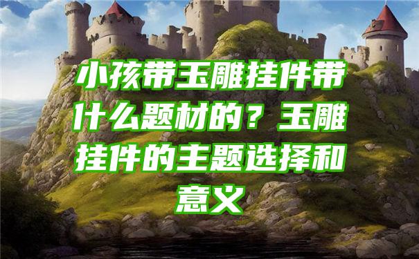 小孩带玉雕挂件带什么题材的？玉雕挂件的主题选择和意义