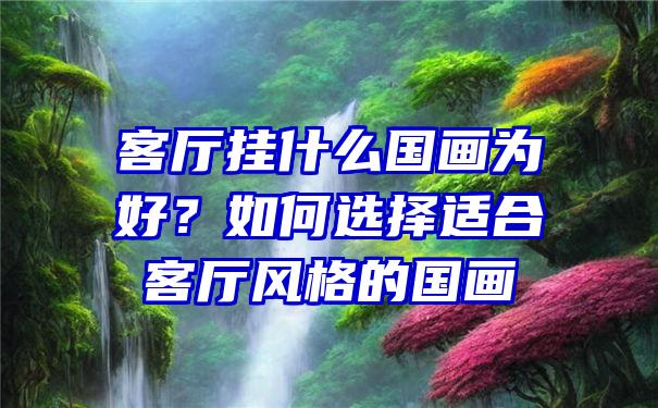 客厅挂什么国画为好？如何选择适合客厅风格的国画