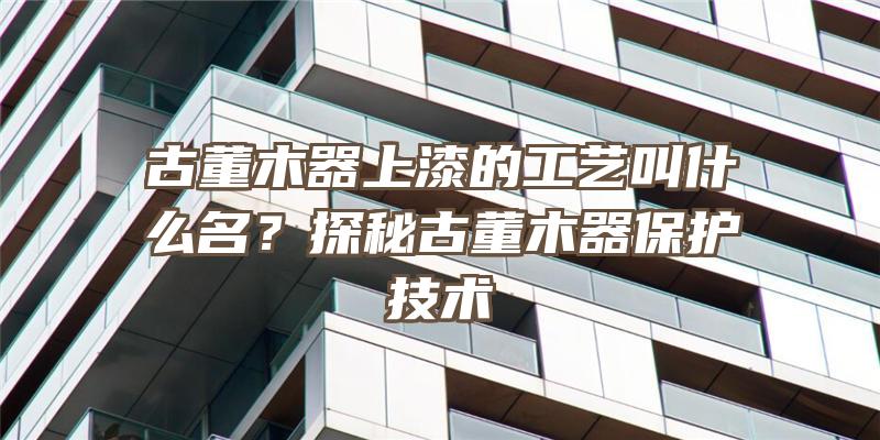 古董木器上漆的工艺叫什么名？探秘古董木器保护技术