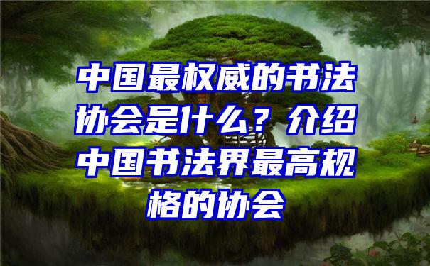 中国最权威的书法协会是什么？介绍中国书法界最高规格的协会