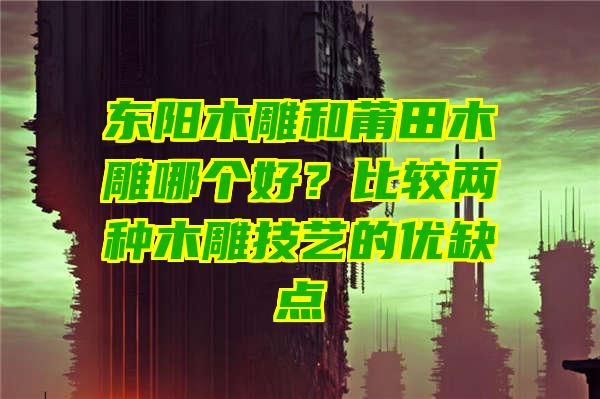 东阳木雕和莆田木雕哪个好？比较两种木雕技艺的优缺点