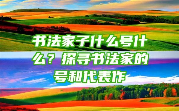 书法家子什么号什么？探寻书法家的号和代表作