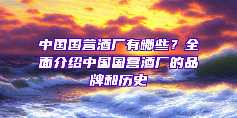 中国国营酒厂有哪些？全面介绍中国国营酒厂的品牌和历史